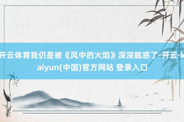 开云体育我仍是被《风中的火焰》深深眩惑了-开云·kaiyun(中国)官方网站 登录入口