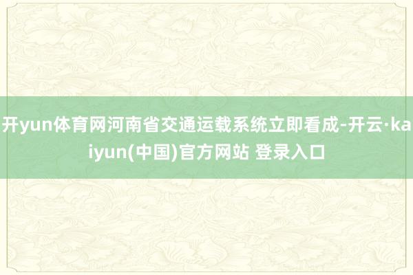 开yun体育网河南省交通运载系统立即看成-开云·kaiyun(中国)官方网站 登录入口