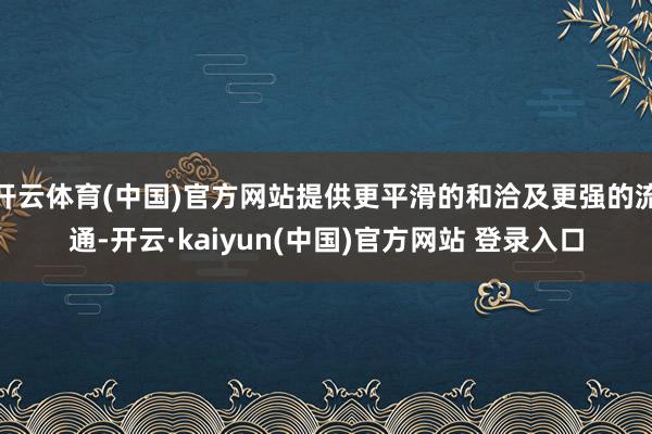 开云体育(中国)官方网站提供更平滑的和洽及更强的流通-开云·kaiyun(中国)官方网站 登录入口