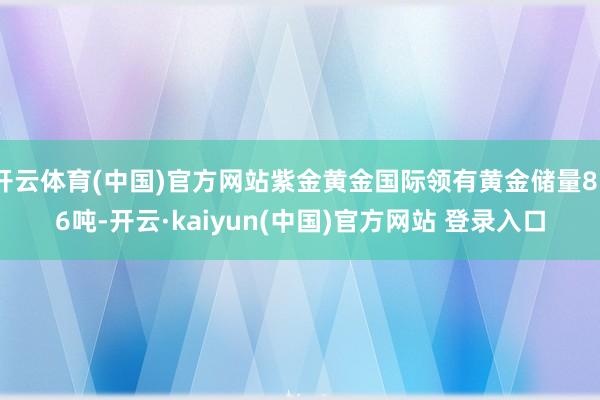 开云体育(中国)官方网站紫金黄金国际领有黄金储量856吨-开云·kaiyun(中国)官方网站 登录入口