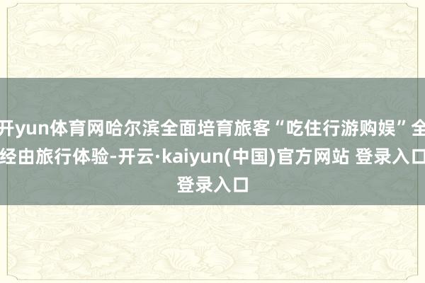 开yun体育网哈尔滨全面培育旅客“吃住行游购娱”全经由旅行体验-开云·kaiyun(中国)官方网站 登录入口