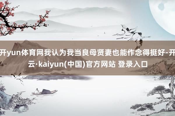 开yun体育网我认为我当良母贤妻也能作念得挺好-开云·kaiyun(中国)官方网站 登录入口