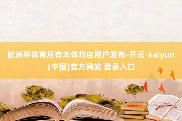 欧洲杯体育所有本体均由用户发布-开云·kaiyun(中国)官方网站 登录入口