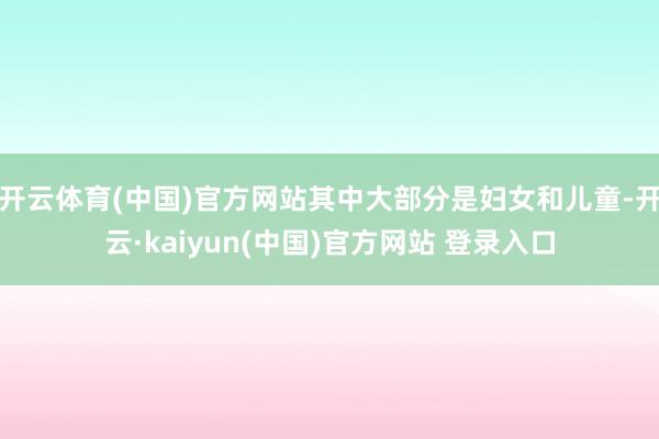 开云体育(中国)官方网站其中大部分是妇女和儿童-开云·kaiyun(中国)官方网站 登录入口
