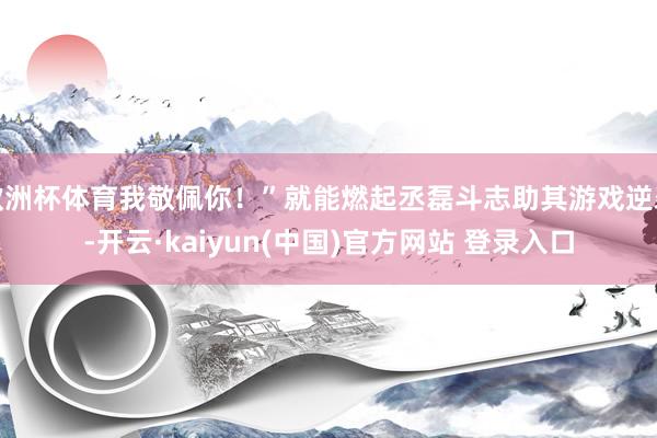 欧洲杯体育我敬佩你！”就能燃起丞磊斗志助其游戏逆袭-开云·kaiyun(中国)官方网站 登录入口