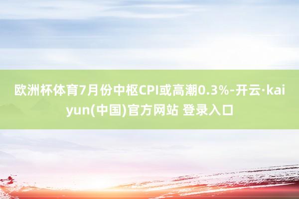 欧洲杯体育7月份中枢CPI或高潮0.3%-开云·kaiyun(中国)官方网站 登录入口