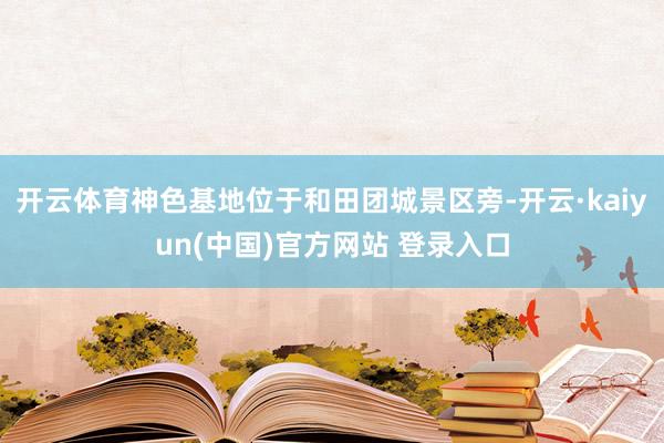 开云体育神色基地位于和田团城景区旁-开云·kaiyun(中国)官方网站 登录入口