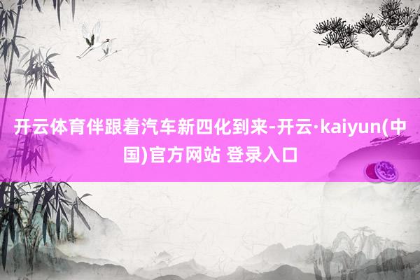 开云体育伴跟着汽车新四化到来-开云·kaiyun(中国)官方网站 登录入口