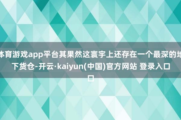 体育游戏app平台其果然这寰宇上还存在一个最深的地下货仓-开云·kaiyun(中国)官方网站 登录入口