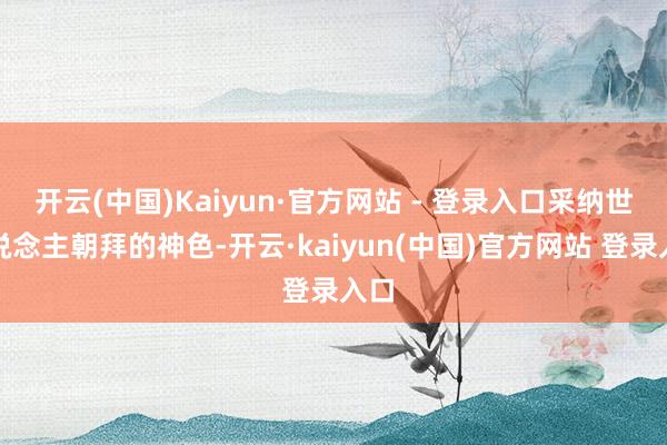 开云(中国)Kaiyun·官方网站 - 登录入口采纳世东说念主朝拜的神色-开云·kaiyun(中国)官方网站 登录入口