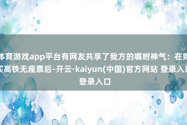 体育游戏app平台有网友共享了我方的嘱咐神气：在购买高铁无座票后-开云·kaiyun(中国)官方网站 登录入口