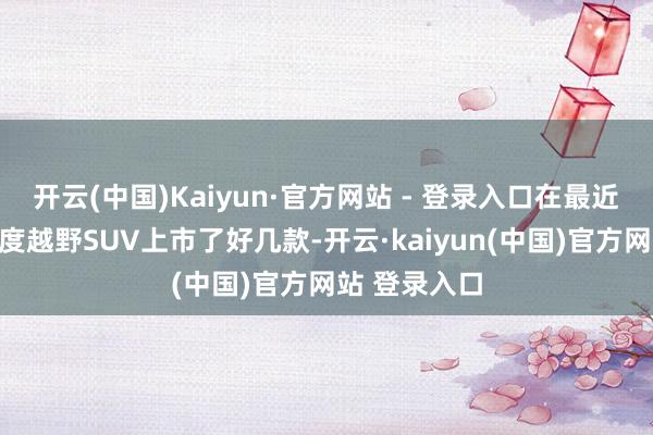 开云(中国)Kaiyun·官方网站 - 登录入口在最近的几个月轻度越野SUV上市了好几款-开云·kaiyun(中国)官方网站 登录入口