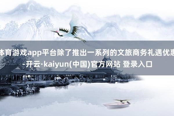 体育游戏app平台除了推出一系列的文旅商务礼遇优惠-开云·kaiyun(中国)官方网站 登录入口
