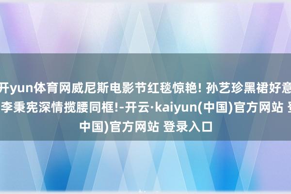 开yun体育网威尼斯电影节红毯惊艳! 孙艺珍黑裙好意思如画, 李秉宪深情揽腰同框!-开云·kaiyun(中国)官方网站 登录入口