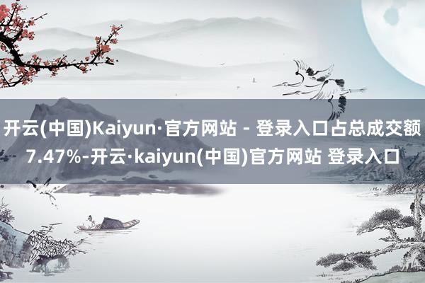开云(中国)Kaiyun·官方网站 - 登录入口占总成交额7.47%-开云·kaiyun(中国)官方网站 登录入口