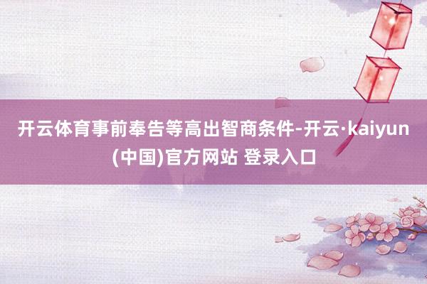 开云体育事前奉告等高出智商条件-开云·kaiyun(中国)官方网站 登录入口