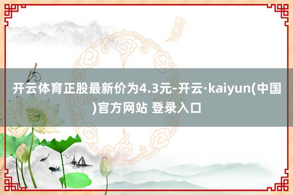 开云体育正股最新价为4.3元-开云·kaiyun(中国)官方网站 登录入口