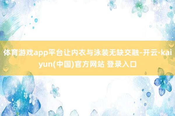 体育游戏app平台让内衣与泳装无缺交融-开云·kaiyun(中国)官方网站 登录入口