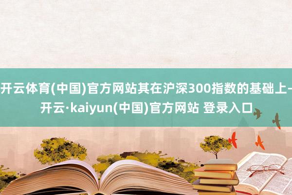 开云体育(中国)官方网站其在沪深300指数的基础上-开云·kaiyun(中国)官方网站 登录入口