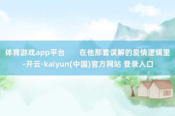 体育游戏app平台       在他那套误解的爱情逻辑里-开云·kaiyun(中国)官方网站 登录入口