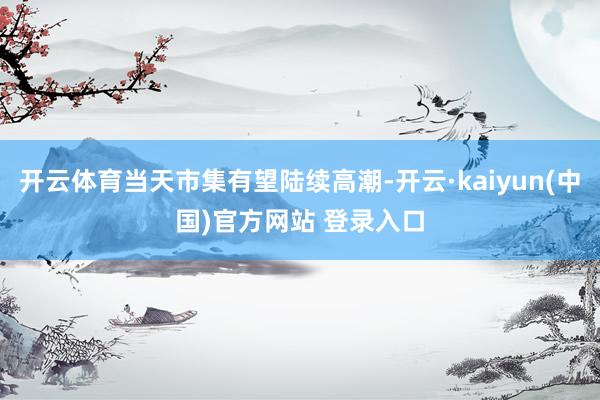 开云体育当天市集有望陆续高潮-开云·kaiyun(中国)官方网站 登录入口