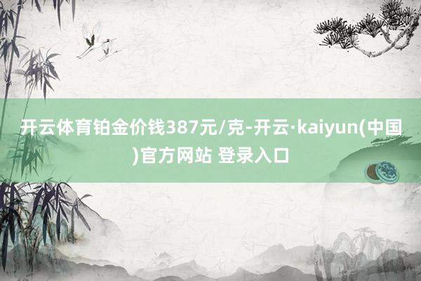 开云体育铂金价钱387元/克-开云·kaiyun(中国)官方网站 登录入口