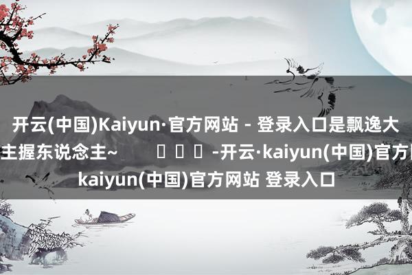 开云(中国)Kaiyun·官方网站 - 登录入口是飘逸大方仙气飘飘的主握东说念主~        			-开云·kaiyun(中国)官方网站 登录入口