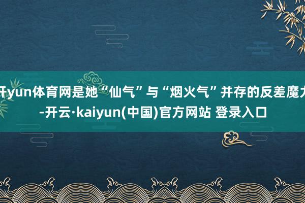 开yun体育网是她“仙气”与“烟火气”并存的反差魔力-开云·kaiyun(中国)官方网站 登录入口