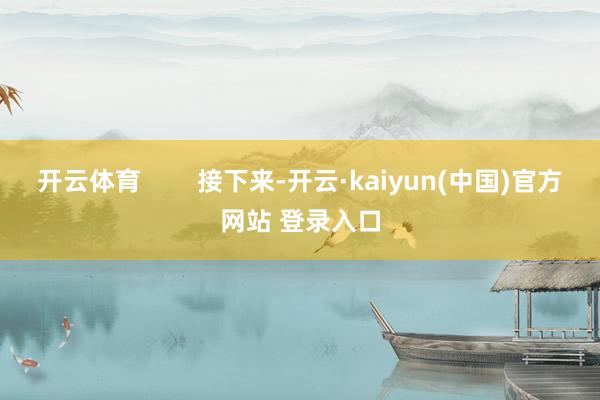 开云体育        接下来-开云·kaiyun(中国)官方网站 登录入口