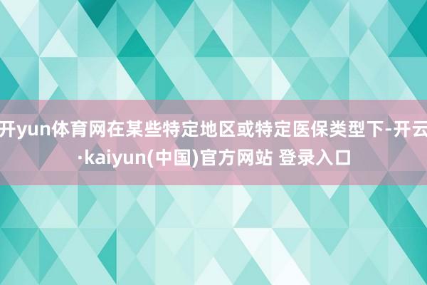 开yun体育网在某些特定地区或特定医保类型下-开云·kaiyun(中国)官方网站 登录入口