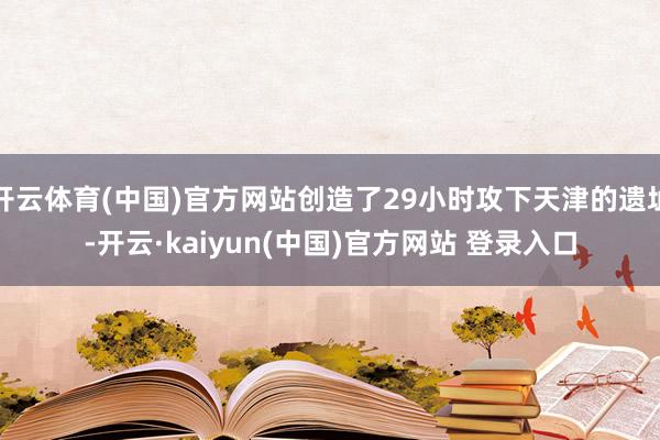 开云体育(中国)官方网站创造了29小时攻下天津的遗址-开云·kaiyun(中国)官方网站 登录入口