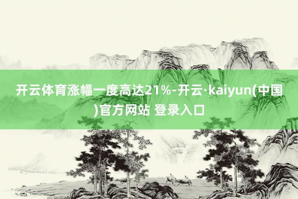 开云体育涨幅一度高达21%-开云·kaiyun(中国)官方网站 登录入口