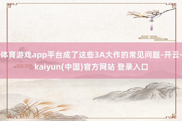 体育游戏app平台成了这些3A大作的常见问题-开云·kaiyun(中国)官方网站 登录入口