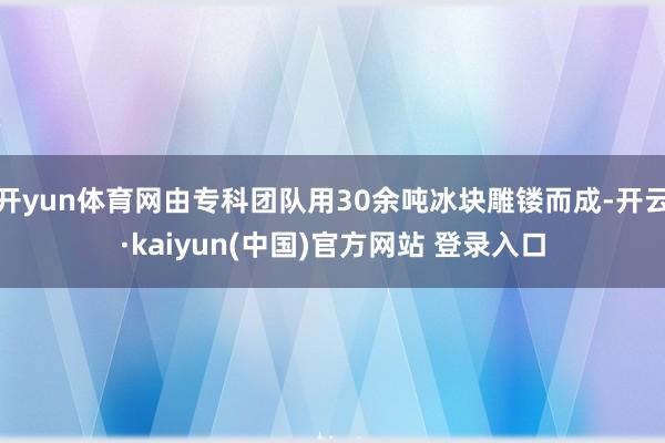 开yun体育网由专科团队用30余吨冰块雕镂而成-开云·kaiyun(中国)官方网站 登录入口