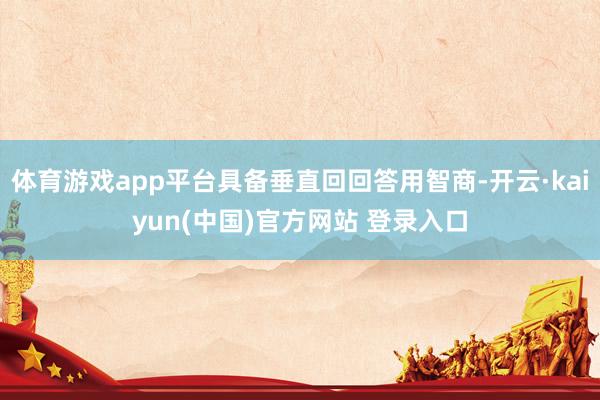 体育游戏app平台具备垂直回回答用智商-开云·kaiyun(中国)官方网站 登录入口