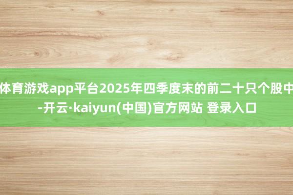 体育游戏app平台2025年四季度末的前二十只个股中-开云·kaiyun(中国)官方网站 登录入口