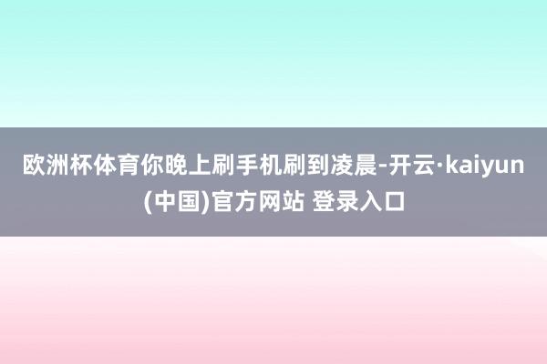 欧洲杯体育你晚上刷手机刷到凌晨-开云·kaiyun(中国)官方网站 登录入口