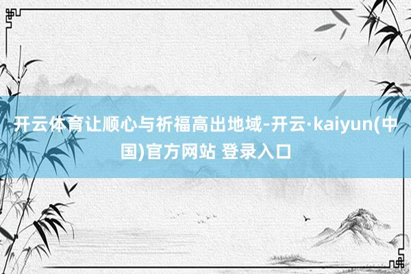开云体育让顺心与祈福高出地域-开云·kaiyun(中国)官方网站 登录入口