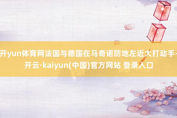 开yun体育网法国与德国在马奇诺防地左近大打动手-开云·kaiyun(中国)官方网站 登录入口