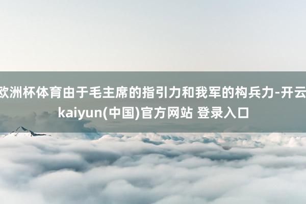欧洲杯体育由于毛主席的指引力和我军的构兵力-开云·kaiyun(中国)官方网站 登录入口