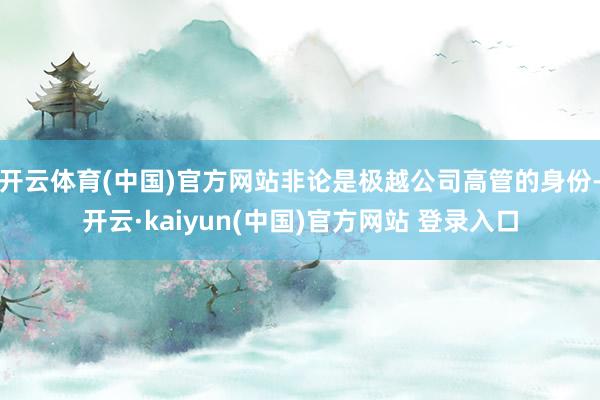 开云体育(中国)官方网站非论是极越公司高管的身份-开云·kaiyun(中国)官方网站 登录入口