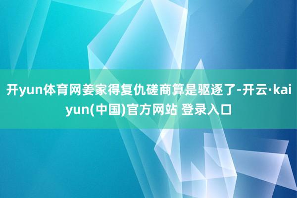 开yun体育网姜家得复仇磋商算是驱逐了-开云·kaiyun(中国)官方网站 登录入口