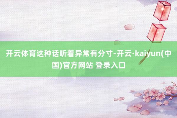 开云体育这种话听着异常有分寸-开云·kaiyun(中国)官方网站 登录入口