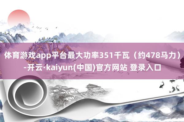体育游戏app平台最大功率351千瓦(约478马力)-开云·kaiyun(中国)官方网站 登录入口