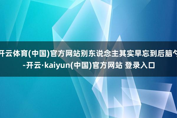 开云体育(中国)官方网站别东说念主其实早忘到后脑勺-开云·kaiyun(中国)官方网站 登录入口