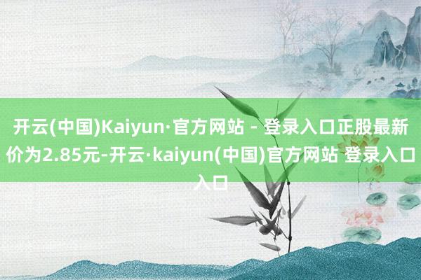 开云(中国)Kaiyun·官方网站 - 登录入口正股最新价为2.85元-开云·kaiyun(中国)官方网站 登录入口