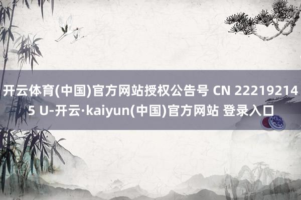 开云体育(中国)官方网站授权公告号 CN 222192145 U-开云·kaiyun(中国)官方网站 登录入口