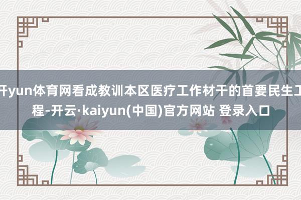 开yun体育网看成教训本区医疗工作材干的首要民生工程-开云·kaiyun(中国)官方网站 登录入口