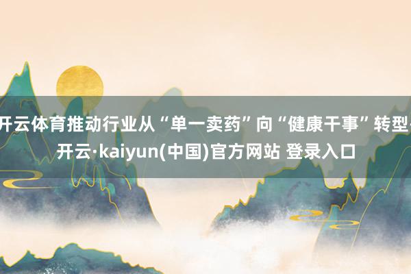 开云体育推动行业从“单一卖药”向“健康干事”转型-开云·kaiyun(中国)官方网站 登录入口