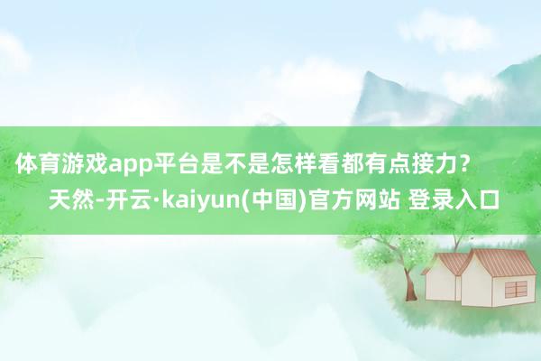 体育游戏app平台是不是怎样看都有点接力？        天然-开云·kaiyun(中国)官方网站 登录入口